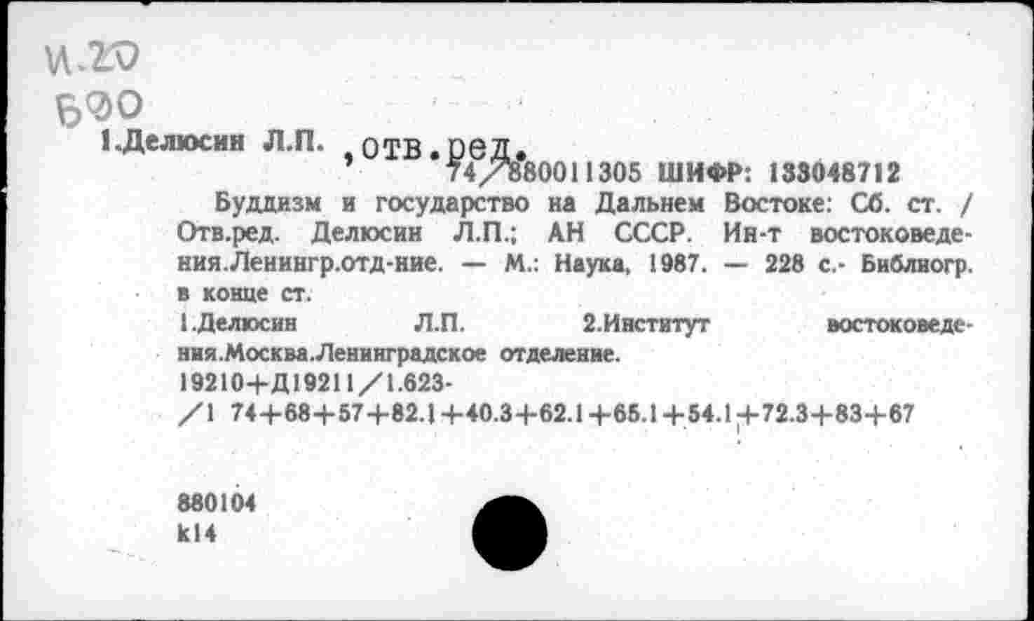 ﻿Б0О
1 .Делюсин Л.П. оТБ.реД.
’	74/880011305 ШИФР: 133048712
Буддизм и государство иа Дальнем Востоке: Сб. ст. / Отв.ред. Делюсин Л.П.; АН СССР. Ин-т востоковедения. Ленингр.отд-ние. — М.: Наука, 1987. — 228 с.- Библиогр. в конце ст.
1.Делюсин	Л.П.	2.Институт	востокове де -
ния.Москва.Ленинградское отделение.
19210+Д19211/1.623-
/1 74+68+57+82.1+40.3+62.1+65.1+54.1^72.3+83+67
880104 К14